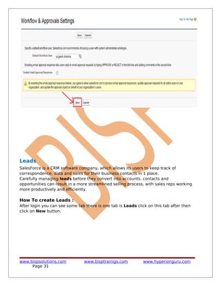 Leads
SalesForce is a CRM software company, which allows its users to keep track of
correspondence, data and sales for their business contacts in 1 place.
Carefully managing leads before they convert into accounts, contacts and
opportunities can result in a more streamlined selling process, with sales reps working
more productively and efficiently.
How To create Leads :
After login you can see some tab there is one tab is Leads click on this tab after then
click on New button.
www.bispsolutions.com www.bisptrainigs.com www.hyperionguru.com
Page 31
 