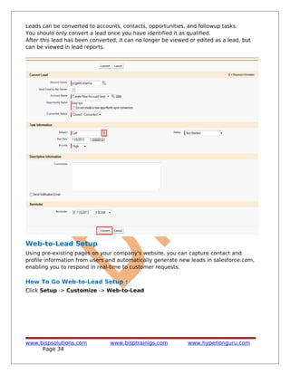Leads can be converted to accounts, contacts, opportunities, and followup tasks.
You should only convert a lead once you have identified it as qualified.
After this lead has been converted, it can no longer be viewed or edited as a lead, but
can be viewed in lead reports.
Web-to-Lead Setup
Using pre-existing pages on your company's website, you can capture contact and
profile information from users and automatically generate new leads in salesforce.com,
enabling you to respond in real-time to customer requests.
How To Go Web-to-Lead Setup :
Click Setup -> Customize -> Web-to-Lead
www.bispsolutions.com www.bisptrainigs.com www.hyperionguru.com
Page 34
 