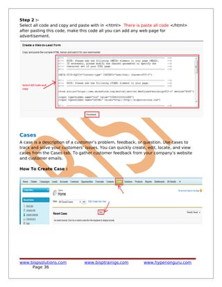 Step 2 :-
Select all code and copy and paste with in <html> There is paste all code </html>
after pasting this code, make this code all you can add any web page for
advertisement.
Cases
A case is a description of a customer’s problem, feedback, or question. Use cases to
track and solve your customers’ issues. You can quickly create, edit, locate, and view
cases from the Cases tab. To gather customer feedback from your company’s website
and customer emails.
How To Create Case :
www.bispsolutions.com www.bisptrainigs.com www.hyperionguru.com
Page 36
 