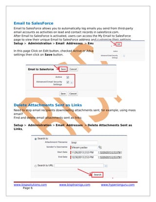 Email to SalesForce
Email to SalesForce allows you to automatically log emails you send from third-party
email accounts as activities on lead and contact records in salesforce.com.
After Email to SalesForce is activated, users can access the My Email to SalesForce
page to view their unique Email to SalesForce address and customize their settings.
Setup > Administration > Email Addresses > Email to SalesForce,
In this page Click on Edit button, checked Active or Advance security
settings then click on Save button.
Delete Attachments Sent as Links
Need to stop email recipients downloading attachments sent, for example, using mass
email?
Find and delete email attachments sent as links:
Setup > Administration > Email Addresses > Delete Attachments Sent as
Links,
www.bispsolutions.com www.bisptrainigs.com www.hyperionguru.com
Page 6
 
