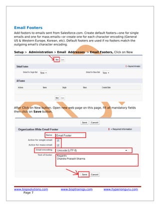 Email Footers
Add footers to emails sent from Salesforce.com. Create default footers—one for single
emails and one for mass emails—or create one for each character encoding (General
US & Western Europe, Korean, etc). Default footers are used if no footers match the
outgoing email's character encoding.
Setup > Administration > Email Addresses > Email Footers, Click on New
After Click on New button. Open new web page on this page, fill all mandatory fields
then click on Save button.
www.bispsolutions.com www.bisptrainigs.com www.hyperionguru.com
Page 7
 