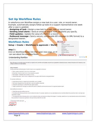 Set Up Workflow Rules
In salesForce.com Workflow assigns a new task to a user, role, or record owner.
Example, automatically assigns follow-up tasks to a support representative one week
after a case is updated.
- Assigning of task : Assign a new task to a user, role, or record owner.
- Sending email alerts : Send an email to one or more recipients you specify.
- Field updates : Update the value of a field on a record.
- Outbound message : Send a secure, configurable API message (in XML format) to a
designated listener.
Workflows Rules
Setup > Create > Workflows & approvals > Workflow Rules
step 1 :
Click on Workflows Rules link then open new page, on this page you
can see about the workflow Rules.
Step 2 :
www.bispsolutions.com www.bisptrainigs.com www.hyperionguru.com
Page 8
 