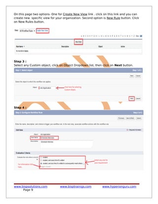 On this page two options- One for Create New View link . click on this link and you can
create new specific view for your organization. Second option is New Rule button. Click
on New Rules button.
Step 3 :
Select any Custom object, click on Object Dropdown list, then click on Next button.
Step 4 :
www.bispsolutions.com www.bisptrainigs.com www.hyperionguru.com
Page 9
 