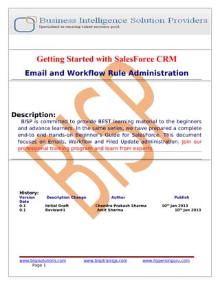 Getting Started with SalesForce CRM
Email and Workflow Rule Administration
Description:
BISP is committed to provide BEST learning material to the beginners
and advance learners. In the same series, we have prepared a complete
end-to end Hands-on Beginner’s Guide for SalesForce. This document
focuses on Emails, Workflow and Filed Update administration. Join our
professional training program and learn from experts.
History:
Version Description Change Author Publish
Date
0.1 Initial Draft Chandra Prakash Sharma 10th
Jan 2013
0.1 Review#1 Amit Sharma 10th
Jan 2013
www.bispsolutions.com www.bisptrainigs.com www.hyperionguru.com
Page 1
 