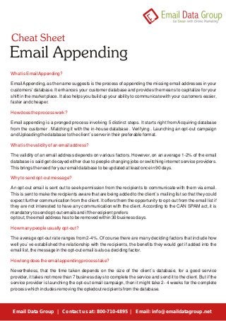 What is Email Appending? 
Email Appending, as the name suggests is the process of appending the missing email addresses in your 
customers’ database. It enhances your customer database and provides the means to capitalize for your 
shift in the market place. It also helps you build up your ability to communicate with your customers easier, 
faster and cheaper. 
How does the process work? 
Email appending is a pronged process involving 5 distinct steps. It starts right from Acquiring database 
from the customer . Matching it with the in-house database . Verifying . Launching an opt-out campaign 
and Uploading the database to the client`s server in their preferable format. 
What is the validity of an email address? 
The validity of an email address depends on various factors. However, on an average 1-2% of the email 
database is said get decayed either due to people changing jobs or switching internet service providers. 
This brings the need for your email database to be updated at least once in 90 days. 
Why to send opt-out message? 
An opt-out email is sent out to seek permission from the recipients to communicate with them via email. 
This is sent to make the recipients aware that are being added to the client`s mailing list so that they could 
expect further communication from the client. It offers them the opportunity to opt-out from the email list if 
they are not interested to have any communication with the client. According to the CAN SPAM act, it is 
mandatory to send opt-out emails and if the recipient prefers 
opt out, the email address has to be removed within 30 business days. 
How many people usually opt-out? 
The average opt-out rate ranges from 2-4%. Of course there are many deciding factors that include how 
well you`ve established the relationship with the recipients, the benefits they would get if added into the 
email list, the message in the opt-out email is also a deciding factor. 
How long does the email appending process take? 
Nevertheless, that the time taken depends on the size of the client`s database, for a good service 
provider, it takes not more than 7 business days to complete the service and send it to the client. But if the 
service provider is launching the opt-out email campaign, then it might take 2- 4 weeks for the complete 
process which includes removing the optedout recipients from the database. 
Email Data Group | Contact us at: 800-710-4895 | Email: info@emaildatagroup.net 
 