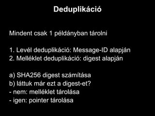 Deduplikáció


Mindent csak 1 példányban tárolni

1. Levél deduplikáció: Message-ID alapján
2. Melléklet deduplikáció: digest alapján

a) SHA256 digest számítása
b) láttuk már ezt a digest-et?
- nem: melléklet tárolása
- igen: pointer tárolása
 