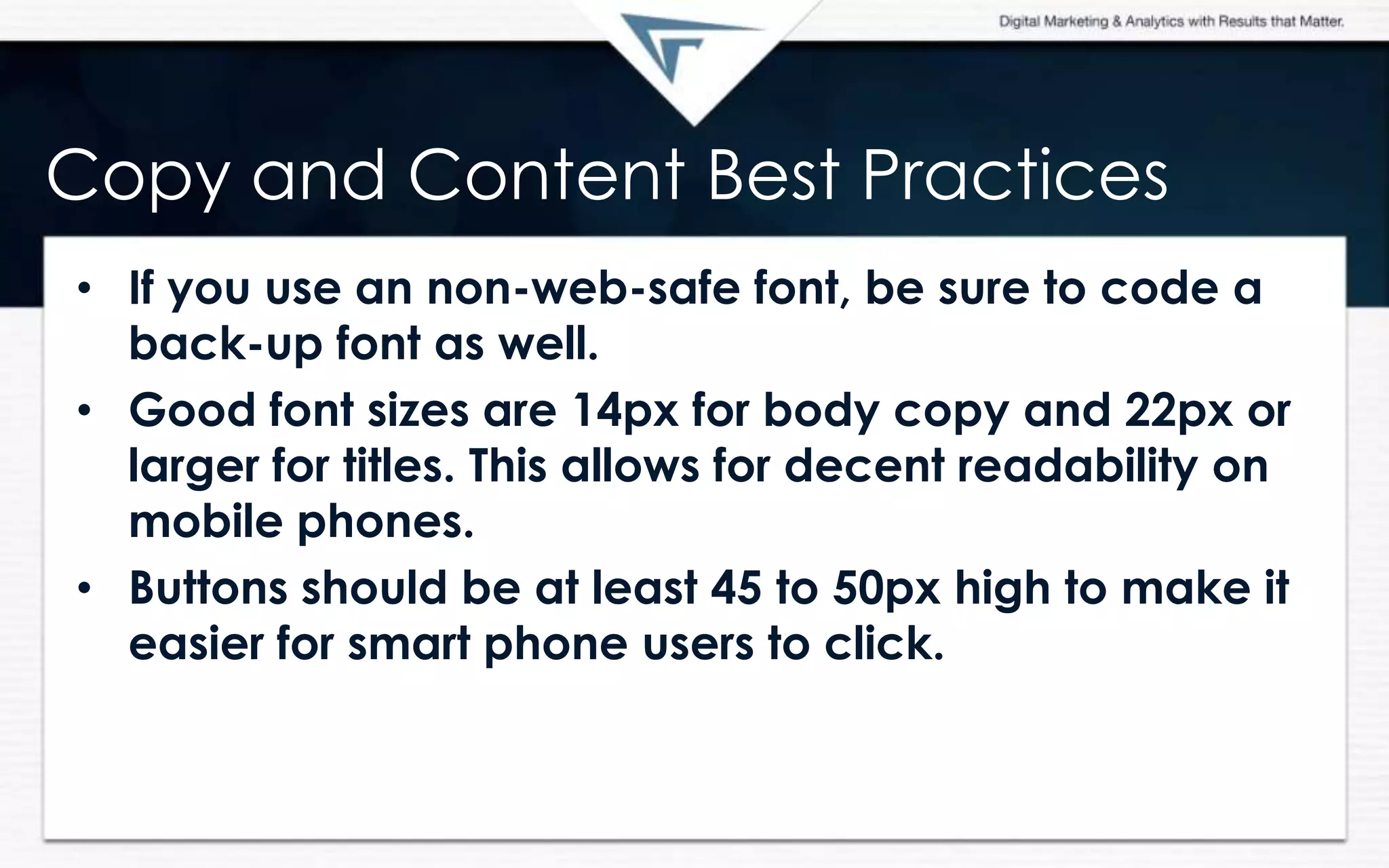 Copy and Content Best Practices
• If you use an non-web-safe font, be sure to code a
back-up font as well.
• Good font sizes are 14px for body copy and 22px or
larger for titles. This allows for decent readability on
mobile phones.
• Buttons should be at least 45 to 50px high to make it
easier for smart phone users to click.
 