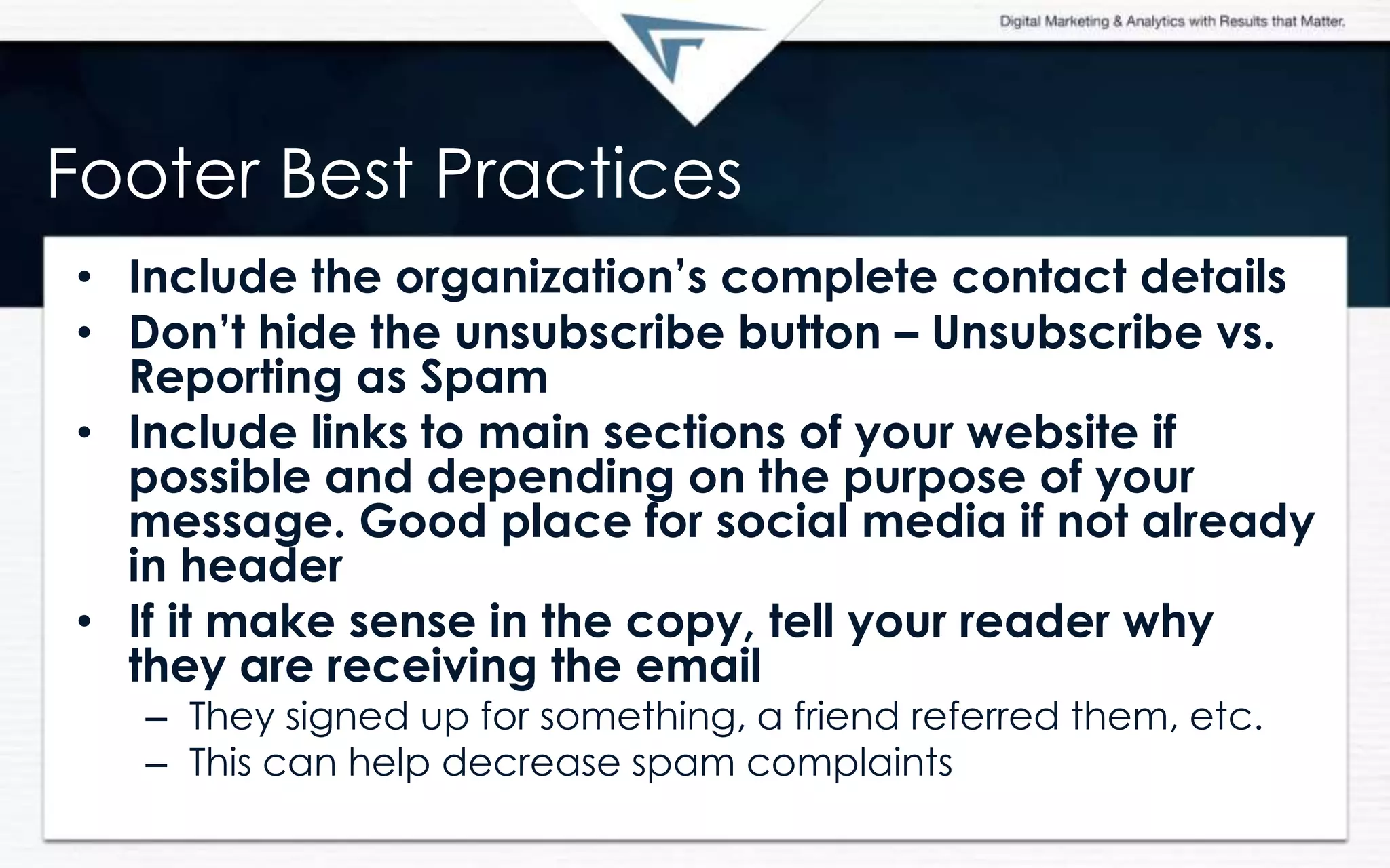 Footer Best Practices
• Include the organization‟s complete contact details
• Don‟t hide the unsubscribe button – Unsubscribe vs.
Reporting as Spam
• Include links to main sections of your website if
possible and depending on the purpose of your
message. Good place for social media if not already
in header
• If it make sense in the copy, tell your reader why
they are receiving the email
– They signed up for something, a friend referred them, etc.
– This can help decrease spam complaints
 