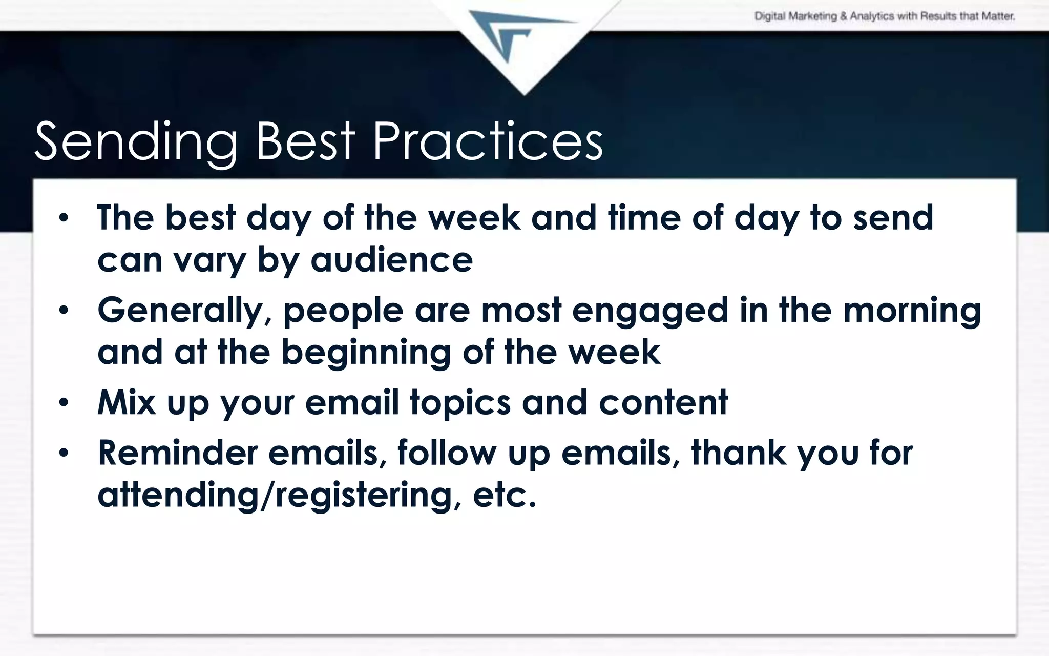 Sending Best Practices
• The best day of the week and time of day to send
can vary by audience
• Generally, people are most engaged in the morning
and at the beginning of the week
• Mix up your email topics and content
• Reminder emails, follow up emails, thank you for
attending/registering, etc.
 