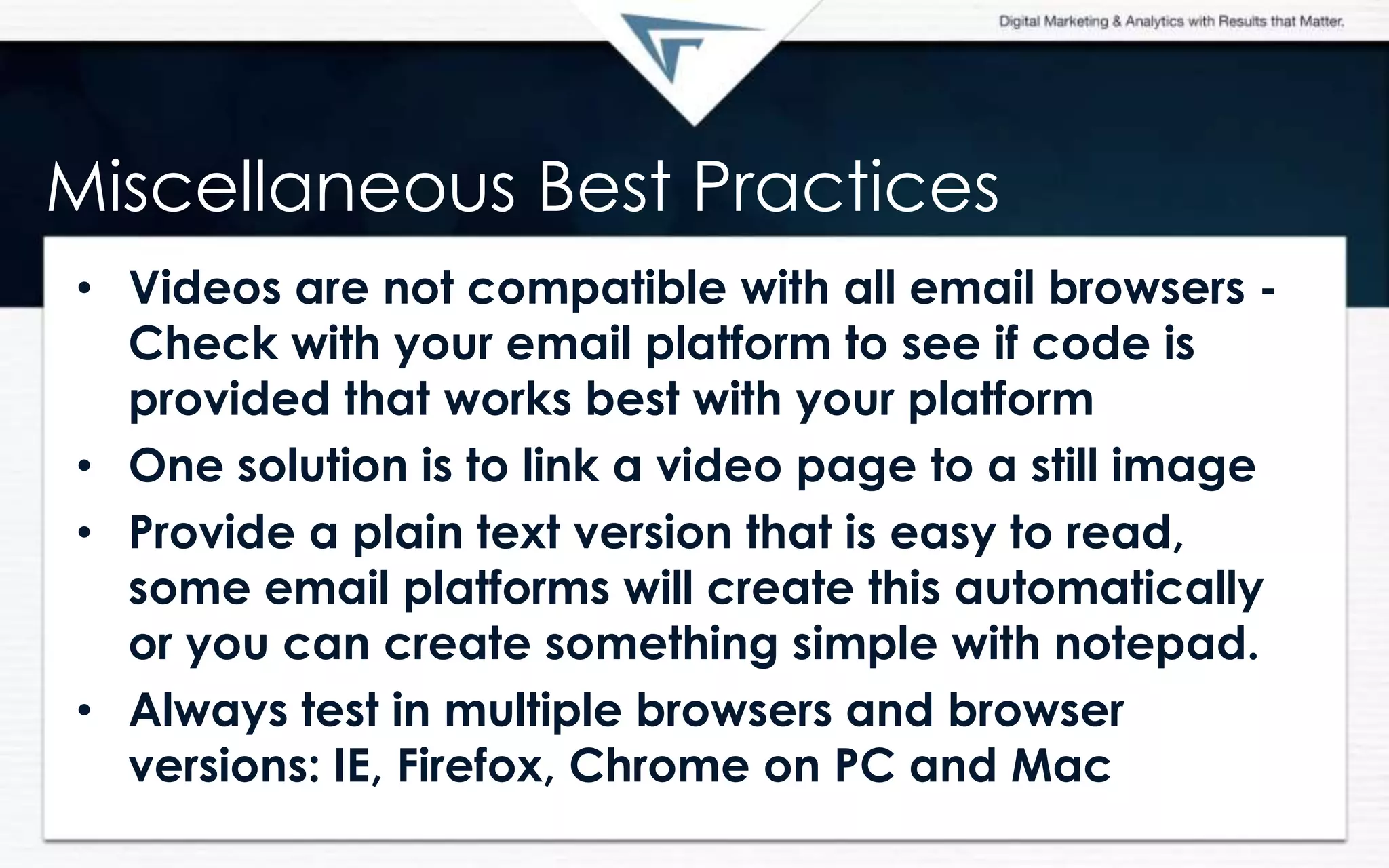 Miscellaneous Best Practices
• Videos are not compatible with all email browsers -
Check with your email platform to see if code is
provided that works best with your platform
• One solution is to link a video page to a still image
• Provide a plain text version that is easy to read,
some email platforms will create this automatically
or you can create something simple with notepad.
• Always test in multiple browsers and browser
versions: IE, Firefox, Chrome on PC and Mac
 