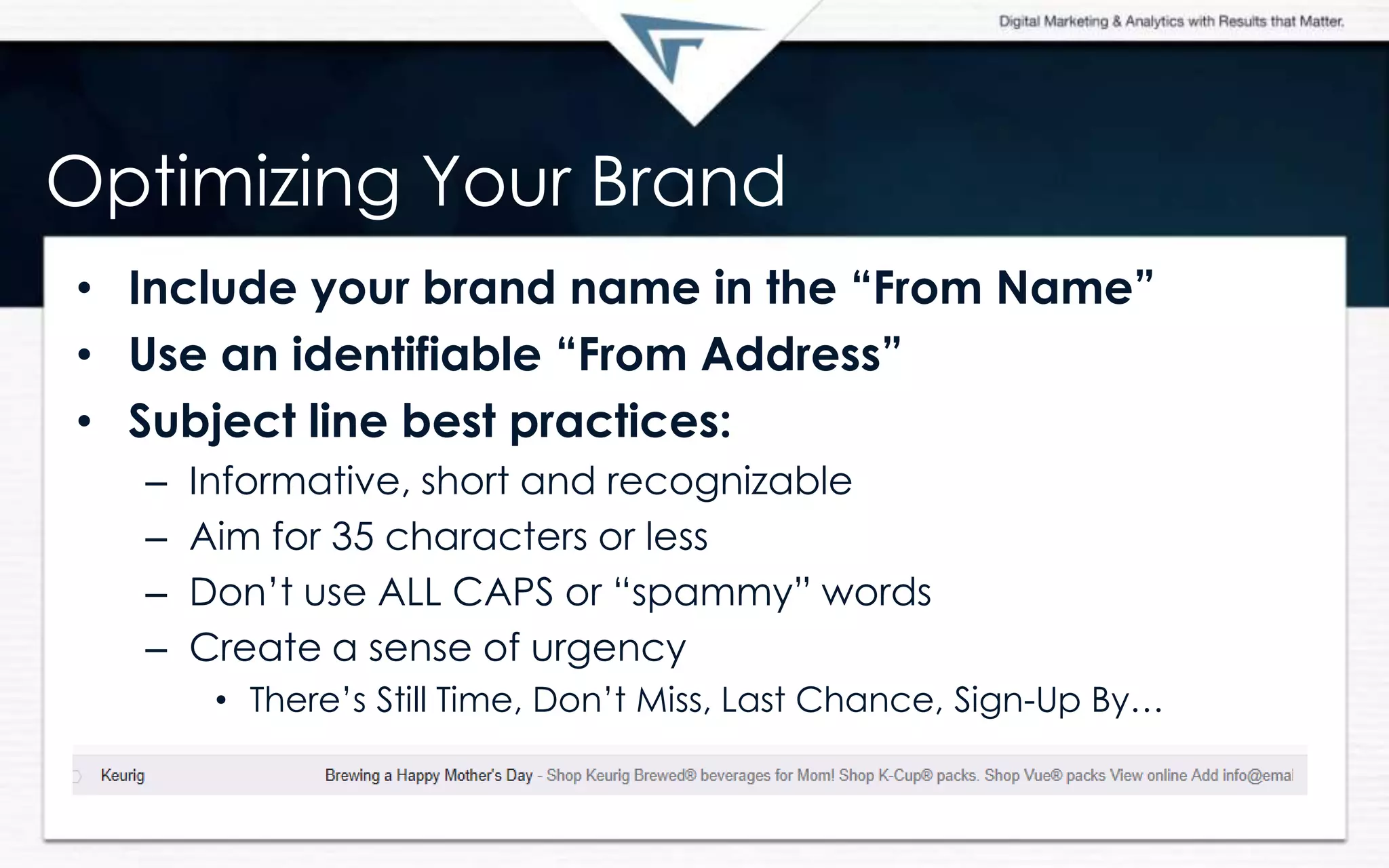 Optimizing Your Brand
• Include your brand name in the “From Name”
• Use an identifiable “From Address”
• Subject line best practices:
– Informative, short and recognizable
– Aim for 35 characters or less
– Don’t use ALL CAPS or “spammy” words
– Create a sense of urgency
• There’s Still Time, Don’t Miss, Last Chance, Sign-Up By…
 