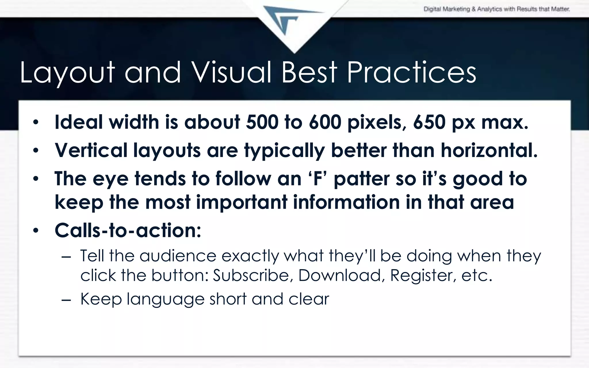 Layout and Visual Best Practices
• Ideal width is about 500 to 600 pixels, 650 px max.
• Vertical layouts are typically better than horizontal.
• The eye tends to follow an „F‟ patter so it‟s good to
keep the most important information in that area
• Calls-to-action:
– Tell the audience exactly what they’ll be doing when they
click the button: Subscribe, Download, Register, etc.
– Keep language short and clear
 