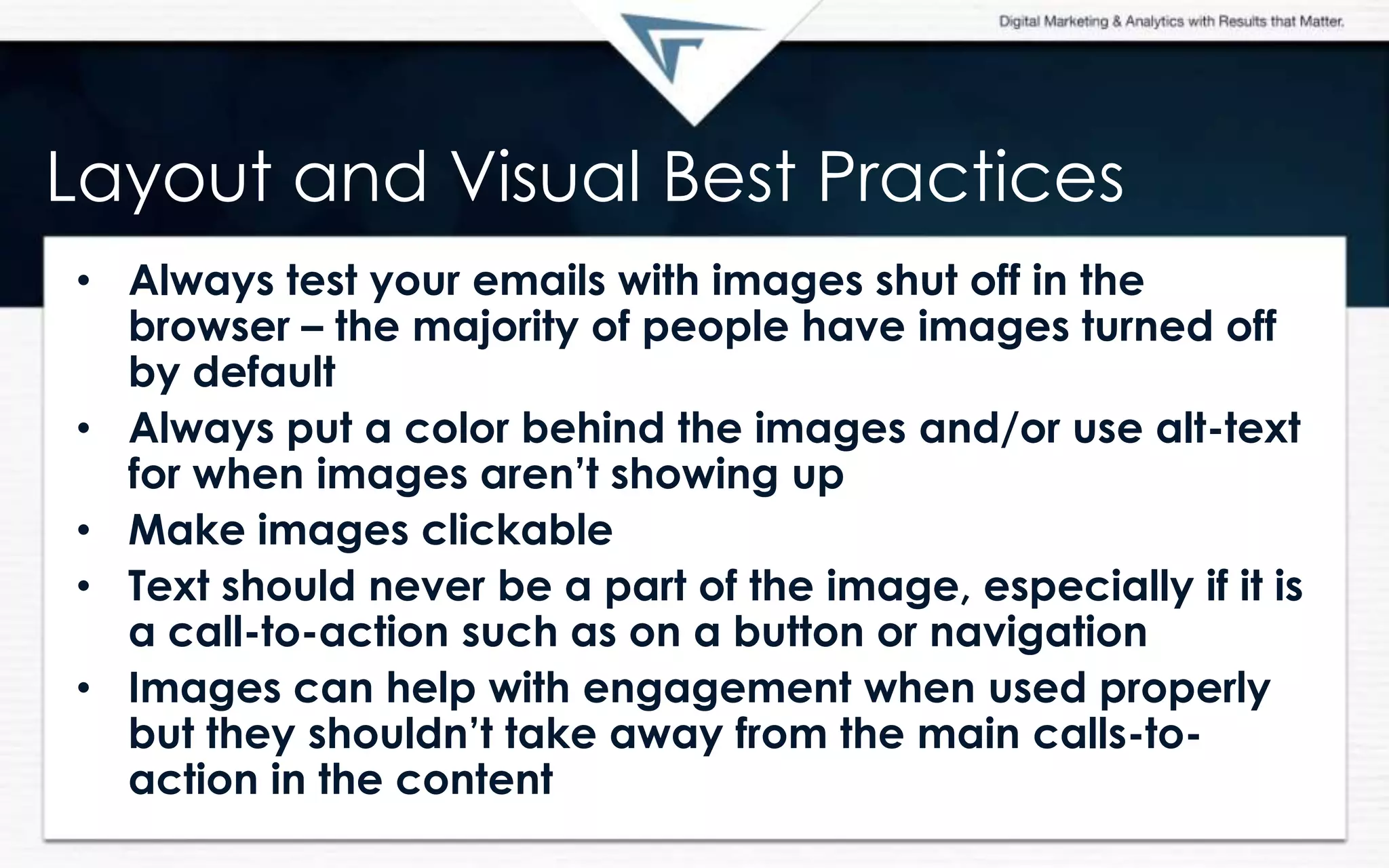 Layout and Visual Best Practices
• Always test your emails with images shut off in the
browser – the majority of people have images turned off
by default
• Always put a color behind the images and/or use alt-text
for when images aren‟t showing up
• Make images clickable
• Text should never be a part of the image, especially if it is
a call-to-action such as on a button or navigation
• Images can help with engagement when used properly
but they shouldn‟t take away from the main calls-to-
action in the content
 