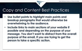 Copy and Content Best Practices
• Use bullet points to highlight main points and
breakup paragraphs that would otherwise be
overwhelming to the audience.
• Include links to main sections of your website if
possible and depending on the purpose of your
message. You don‟t want to distract from the overall
purpose of the email, if you are trying to get the
person to take a specific action.
 