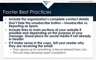 Footer Best Practices
• Include the organization‟s complete contact details
• Don‟t hide the unsubscribe button – Unsubscribe vs.
Reporting as Spam
• Include links to main sections of your website if
possible and depending on the purpose of your
message. Good place for social media if not already
in header
• If it make sense in the copy, tell your reader why
they are receiving the email
– They signed up for something, a friend referred them, etc.
– This can help decrease spam complaints
 