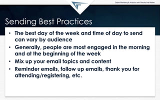 Sending Best Practices
• The best day of the week and time of day to send
can vary by audience
• Generally, people are most engaged in the morning
and at the beginning of the week
• Mix up your email topics and content
• Reminder emails, follow up emails, thank you for
attending/registering, etc.
 