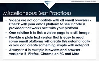 Miscellaneous Best Practices
• Videos are not compatible with all email browsers -
Check with your email platform to see if code is
provided that works best with your platform
• One solution is to link a video page to a still image
• Provide a plain text version that is easy to read,
some email platforms will create this automatically
or you can create something simple with notepad.
• Always test in multiple browsers and browser
versions: IE, Firefox, Chrome on PC and Mac
 