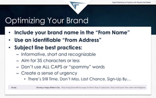 Optimizing Your Brand
• Include your brand name in the “From Name”
• Use an identifiable “From Address”
• Subject line best practices:
– Informative, short and recognizable
– Aim for 35 characters or less
– Don’t use ALL CAPS or “spammy” words
– Create a sense of urgency
• There’s Still Time, Don’t Miss, Last Chance, Sign-Up By…
 