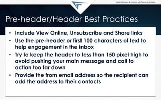 Pre-header/Header Best Practices
• Include View Online, Unsubscribe and Share links
• Use the pre-header or first 100 characters of text to
help engagement in the inbox
• Try to keep the header to less than 150 pixel high to
avoid pushing your main message and call to
action too far down
• Provide the from email address so the recipient can
add the address to their contacts
 
