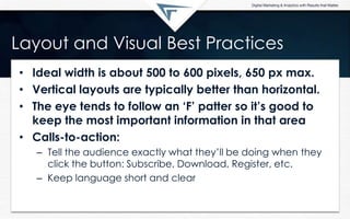 Layout and Visual Best Practices
• Ideal width is about 500 to 600 pixels, 650 px max.
• Vertical layouts are typically better than horizontal.
• The eye tends to follow an „F‟ patter so it‟s good to
keep the most important information in that area
• Calls-to-action:
– Tell the audience exactly what they’ll be doing when they
click the button: Subscribe, Download, Register, etc.
– Keep language short and clear
 