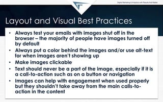 Layout and Visual Best Practices
• Always test your emails with images shut off in the
browser – the majority of people have images turned off
by default
• Always put a color behind the images and/or use alt-text
for when images aren‟t showing up
• Make images clickable
• Text should never be a part of the image, especially if it is
a call-to-action such as on a button or navigation
• Images can help with engagement when used properly
but they shouldn‟t take away from the main calls-to-
action in the content
 