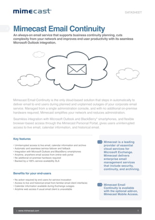 DATASHEET




Mimecast Email Continuity
An always-on email service that supports business continuity planning, cuts
complexity from your network and improves end user productivity with its seamless
Microsoft Outlook integration.




Mimecast Email Continuity is the only cloud-based solution that steps in automatically to
deliver email to end users during planned and unplanned outages of your corporate email
service. Managed from a single administration console, and with no additional on-premise
hardware required, Mimecast simplifies your network and reduces administration.

Seamless integration with Microsoft Outlook and BlackBerry® smartphones, and flexible
browser-based access through the Mimecast Personal Portal, gives users uninterrupted
access to live email, calendar information, and historical email.


Key features
                                                                              Mimecast is a leading
•	Uninterrupted access to live email, calendar information and archive        provider of essential
•	Automatic and seamless service failover and failback                        cloud services for
•	Integration with Microsoft Outlook and BlackBerry smartphones               Microsoft Exchange.
•	Anytime, anywhere email access from online web portal                       Mimecast delivers
•	No additional on-premise hardware required
                                                                              enterprise email
•	Backed by a 100% service availability SLA
                                                                              management services
                                                                              that include security,
                                                                              continuity, and archiving.
Benefits for your end-users

•	No action required by end users for service invocation
•	Access to live and historical email from familiar email client interfaces
•	Calendar information available during Exchange outages                      Mimecast Email
•	Anytime web access if usual email client is unavailable                     Continuity is available
                                                                              with the optional add-on,
                                                                              Mimecast Mobile Access.




     www.mimecast.com                                                                                 1
 