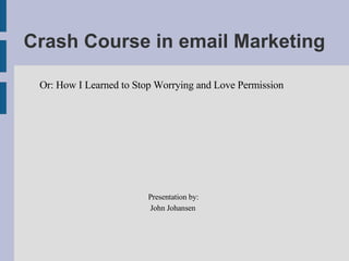 Crash Course in email Marketing Or: How I Learned to Stop Worrying and Love Permission Presentation by: John Johansen   