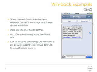 Win-back Examples
 How can we fix the problem?           SMS

     Where appropriate permission has been
     obtained, use SMS to encourage subscribers to
     update their details

     More cost effective than Direct Mail

     May offer a simpler user journey than Direct
     Mail.

     Can still include a personalised URL within SMS to
     pre-populate subscription centre/update web
     form and facilitate tracking.




10
 