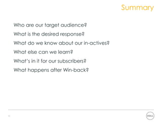 Summary
 How can we fix the problem?
 • Who are our target audience?
 • What is the desired response?
 • What do we know about our in-actives?
 • What else can we learn?
 • What’s in it for our subscribers?
 • What happens after Win-back?




12
 
