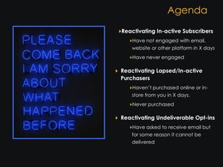 Agenda
Reactivating In-active Subscribers
    Have not engaged with email,
    website or other platform in X days
    Have never engaged

Reactivating Lapsed/In-active
Purchasers
    Haven’t purchased online or in-
    store from you in X days.
    Never purchased

Reactivating Undeliverable Opt-ins
    Have asked to receive email but
    for some reason it cannot be
    delivered
 