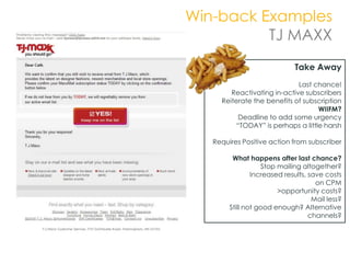 Win-back Examples
          TJ MAXX
                              Take Away
                             Last chance!
        Reactivating in-active subscribers
     Reiterate the benefits of subscription
                                   WIIFM?
          Deadline to add some urgency
         “TODAY” is perhaps a little harsh

   Requires Positive action from subscriber

         What happens after last chance?
                   Stop mailing altogether?
                Increased results, save costs
                                     on CPM
                        >opportunity costs?
                                    Mail less?
        Still not good enough? Alternative
                                   channels?
 