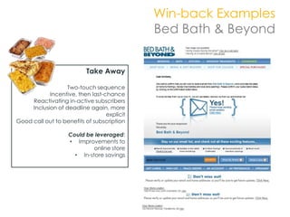 Win-back Examples
                                             Bed Bath & Beyond


                           Take Away

                   Two-touch sequence
            Incentive, then last-chance
     Reactivating in-active subscribers
     Inclusion of deadline again, more
                                  explicit
Good call out to benefits of subscription

                    Could be leveraged:
                    • Improvements to
                             online store
                      • In-store savings
 