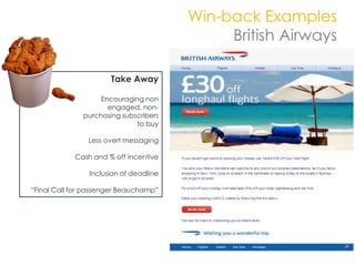 Win-back Examples
                                             British Airways

                      Take Away

                   Encouraging non
                     engaged, non-
              purchasing subscribers
                             to buy

                Less overt messaging

            Cash and % off incentive

                Inclusion of deadline

“Final Call for passenger Beauchamp”
 