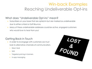 Win-back Examples
                     Reaching Undeliverable Opt-ins

What does “Undeliverable Opt-ins” mean?
   Subscribers on your base that are opted-in but are marked as undeliverable
   due to either a Hard or Soft Bounce.
   Many of these undeliverable addresses could be active, engaged customers
   who would love to hear from you!



Getting Back in Touch
   In order to re-engage with customers we must
   look to alternative channels of communication.
     Direct Mail

     SMS

     Targeted post-log in banners
     In-app messaging
 