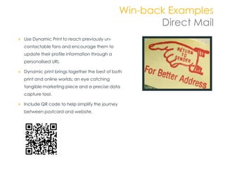 Win-back Examples
                                                      Direct Mail
Use Dynamic Print to reach previously un-
contactable fans and encourage them to
update their profile information through a
personalised URL

Dynamic print brings together the best of both
print and online worlds; an eye catching
tangible marketing piece and a precise data
capture tool.

Include QR code to help simplify the journey
between postcard and website.
 