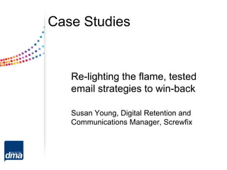 Case Studies


   Re-lighting the flame, tested
   email strategies to win-back

   Susan Young, Digital Retention and
   Communications Manager, Screwfix
 