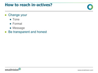 How to reach in-actives?

● Change your
   ● Tone
   ● Format
   ● Message
● Be transparent and honest




                              www.emailvision.com
 