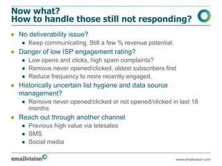 Now what?
How to handle those still not responding?
● No deliverability issue?
   ● Keep communicating. Still a few % revenue potential.
● Danger of low ISP engagement rating?
   ● Low opens and clicks, high spam complaints?
   ● Remove never opened/clicked, oldest subscribers first
   ● Reduce frequency to more recently engaged.
● Historically uncertain list hygiene and data source
  management?
   ● Remove never opened/clicked or not opened/clicked in last 18
     months
● Reach out through another channel
   ● Previous high value via telesales
   ● SMS
   ● Social media

                                                            www.emailvision.com
 