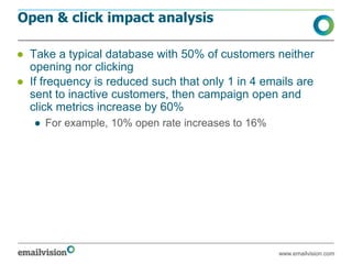 Open & click impact analysis

● Take a typical database with 50% of customers neither
  opening nor clicking
● If frequency is reduced such that only 1 in 4 emails are
  sent to inactive customers, then campaign open and
  click metrics increase by 60%
   ● For example, 10% open rate increases to 16%




                                                   www.emailvision.com
 
