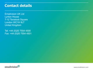 Contact details

Emailvision UK Ltd
Lynton House
7-12 Tavistock Square
London WC1H 9LT
United Kingdom

Tel: +44 (0)20 7554 4500
Fax: +44 (0)20 7554 4501




                           www.emailvision.com
 