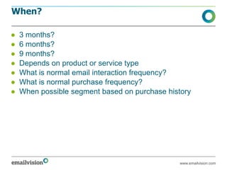 When?

●   3 months?
●   6 months?
●   9 months?
●   Depends on product or service type
●   What is normal email interaction frequency?
●   What is normal purchase frequency?
●   When possible segment based on purchase history




                                               www.emailvision.com
 