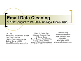 Email Data Cleaning KDD’05 , August 21-24, 2005, Chicago, Illinois, USA. Jie Tang Department of Computer Science Tsinghua University 12#109, Tsinghua University Beijing, China, 100084 [email_address] Hang Li, Yunbo Cao Microsoft Research Asia 5F Sigma Center No.49 Zhichun Road, Haidian Beijing, China, 100080. {hangli, yucao}@microsoft.com Zhaohui Tang Microsoft Corporation One Microsoft Way Redmond, WA, USA, 98052 [email_address] 