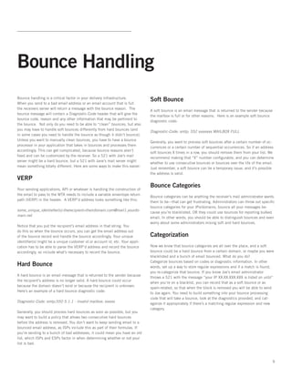 Bounce Handling
Bounce handling is a critical factor in your delivery infrastructure.
                                                                              Soft Bounce
When you send to a bad email address or an email account that is full
the receivers server will return a message with the bounce reason.  The
                                                                              A soft bounce is an email message that is returned to the sender because
bounce message will contain a Diagnostic-Code header that will give the
                                                                              the mailbox is full or for other reasons.  Here is an example soft bounce
bounce code, reason and any other information that may be pertinent to
                                                                              diagnostic code:
the bounce.  Not only do you need to be able to “clean” bounces, but also
you may have to handle soft bounces differently from hard bounces (and
                                                                              Diagnostic-Code: smtp; 552 xxxxxxxx MAILBOX FULL
in some cases you need to handle the bounce as though it didn’t bounce).
Unless you want to manually clean bounces, you have to have a bounce
                                                                              Generally, you want to process soft bounces after a certain number of oc-
processor in your application that takes in bounces and processes them
                                                                              currences or a certain number of sequential occurrences. So if an address
accordingly. This can get complicated, because bounce reasons aren’t
                                                                              soft bounces X times in a row, you should remove them from your list. We
fixed and can be customized by the receiver. So a 521 with Joe’s mail
                                                                              recommend making that “X” number configurable, and you can determine
server might be a hard bounce, but a 521 with Jane’s mail server might
                                                                              whether to use consecutive bounces or bounces over the life of the email.
mean something totally different. Here are some ways to make this easier:
                                                                              Just remember, a soft bounce can be a temporary issue, and it’s possible
                                                                              the address is valid.
VERP
                                                                              Bounce Categories
Your sending applications, API or whatever is handling the construction of
the email to pass to the MTA needs to include a variable envenlope return
                                                                              Bounce categories can be anything the receiver’s mail administrator wants
path (VERP) in the header.  A VERP’d address looks something like this:
                                                                              them to be—that can get frustrating. Administrators can throw out specific
                                                                              bounce categories for your IPs/domains, bounce all your messages be-
some_unique_identiefier(s)-therecipient=theirdomain.com@mail1.yourdo-
                                                                              cause you’re blacklisted, OR they could use bounces for reporting bulked
main.net
                                                                              email. In other words, you should be able to distinguish bounces and even
                                                                              worry about some administrators mixing soft and hard bounces.
Notice that you put the recipient’s email address in that string. You
do this so when the bounce occurs, you can get the email address out
of the bounce record and handle the bounce accordingly. Your unique           Categorization
identifier(s) might be a unique customer id or account id, etc. Your appli-
cation has to be able to parse the VERP’d address and record the bounce       Now we know that bounce categories are all over the place, and a soft
accordingly, so include what’s necessary to record the bounce.                bounce could be a hard bounce from a certain domain, or maybe you were
                                                                              blacklisted and a bunch of email bounced. What do you do?  
                                                                              Categorize bounces based on codes or diagnostic information. In other
Hard Bounce                                                                   words, set up a way to store regular expressions and if a match is found,
                                                                              you re-categorize that bounce. If you know Joe’s email administrator
A hard bounce is an email message that is returned to the sender because
                                                                              throws a 521 with the message “your IP XX.XX.XXX.XXX is listed on uribl”
the recipient’s address is no longer valid. A hard bounce could occur
                                                                              when you’re on a blacklist, you can record that as a soft bounce or as
because the domain doesn’t exist or because the recipient is unknown.  
                                                                              spam-related, so that when the block is removed you will be able to send
Here’s an example of a hard bounce diagnostic code:
                                                                              to Joe again. You need to build something into your bounce processing
                                                                              code that will take a bounce, look at the diagnostics provided, and cat-
Diagnostic-Code: smtp;550 5.1.1 - Invalid mailbox: xxxxxx
                                                                              egorize it appropriately if there’s a matching regular expression and new
                                                                              category.
Generally, you should process hard bounces as soon as possible, but you
may want to build a policy that allows two consecutive hard bounces
before the address is removed. You don’t want to keep sending email to a
bounced email address, as ISPs include this as part of their formulas. If
you’re sending to a bunch of bad addresses, it could mean you have an old
list, which ISPs and ESPs factor in when determining whether or not your
list is bad.



                                                                                                                                                      9
 
