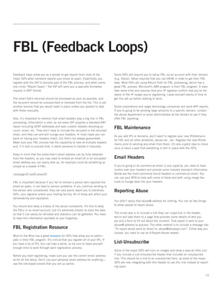 FBL (Feedback Loops)
Feedback loops allow you as a sender to get reports from most of the               Some ISPs will require you to setup FBL via an account with their domain
major ISPs when someone reports your email as spam. Essentially, you               (e.g. Yahoo). Yahoo requires that you use DKIM in order to get their FBL
register with the ISP to become part of the FBL process, and when some-            data. Most ISPs are using Return Path for FBL processing, which has a
one clicks “Report Spam,” the ISP will send you a specially formatted              great FBL process. Microsoft’s JMR program is their FBL program. It does
request in ARF format.                                                             take some time and requires that your IP registrar confirm that you’re the
                                                                                   owner of the IP ranges you’re registering. Leave yourself plenty of time to
The email that’s returned should be processed as soon as possible, and             get this set up before starting to send.   
the recipient should be unsubscribed or removed from the list. This is yet
another process that you would need in place unless you wanted to deal             Some corporations and larger technology companies will send ARF reports.
with these manually.                                                               If you’re going to be sending large amounts to a specific domain, contact
                                                                                   the abuse department or email administrator at the domain to see if they
Also, it’s important to mention that email headers play a big role in FBL          offer FBL reporting.
processing. Information is vital, as not every ISP supplies a standard ARF
report including VERP addresses and even custom headers denoting ac-
count, email, etc. They don’t have to include the recipient in the returned
                                                                                   FBL Maintenance
email, and they can and will munge your headers. In most cases you can
                                                                                   As you add IPs or domains, you’ll want to register your new IPs/domains
bank on having your headers intact, but that’s not always guaranteed.  
                                                                                   for FBL and all other whitelists, abuse.net , etc. Register the new IPs/do-
Make sure your FBL process has the capability to look at multiple headers
                                                                                   mains prior to sending any email from them. It’s also a good idea to check
and, if it fails to process that, it alerts someone to handle it manually.   
                                                                                   once or twice a year that everything is still in place with the ISPs.

Keep in mind that the subscriber’s email address can be fully redacted
from the headers, so you may need to embed an email ID or an encrypted             Email Headers
email address you can easily look up. An example could be something as
simple as a header X-FBL:                                                          If you’re going to do commercial email in any capacity, you need to have
                                                                                   control over your headers and provide some industry standard information.
campaignID.listID.emailID                                                          Below are the most commonly found headers in commercial email. You
                                                                                   can use your MTA to help with some of these and with using merge fea-
FBL is important because if you fail to remove a person who reported the           tures to munge data into your headers.
email as spam, it can lead to serious problems. If you continue sending to
the person who complained, they can very easily report you to blacklists,          Reporting Abuse
ISPs, your registrar and/or your hosting facility. All of those will affect your
deliverability and reputation.   
                                                                                   You didn’t setup that abuse@ address for nothing. You can do two things
You should also keep a history of the abuse complaints. It’s fine to keep          to allow people to report abuse.   
the FBLs in an email account, but it’s extremely helpful to store the data
so that it can easily be retrieved and statistics can be gathered. You need        The nicest way is to include a link they can copy/click in the header,
to have this information available at your fingertips.                             which will take them to a page that provides some details of who you
                                                                                   are and a form to fill out about the incident. That report is sent to your
                                                                                   abuse@ address to process. The other method is to include a message like
FBL Registration Resource                                                          “To report abuse send an email to: abuse@abusexyz.com”. Either way you
                                                                                   choose, you need to use an X-Report-Abuse header.
Word to the Wise has a great resource for ISPs that allow you to partici-
pate in their FBL program. It’s critical that you register all of your IPs. If
you have a lot of IPs, this can take a while, so be sure to leave yourself         List-Unsubscribe
enough time to work through each registration process.
                                                                                   Some of the major ISPs will turn on images and show a special little icon
Before you start registering, make sure you use the correct email address-         if you include a List-Unsubscribe header that includes an unsubscribe
es for all the setup. Don’t use your personal email address for anything—          link. This should be a link to an unsubscribe form, as some of the major
use the role-based emails that you set up earlier.                                 ISPs are now integrating with this header to use this link instead of report-
                                                                                   ing spam.


                                                                                                                                                             10
 