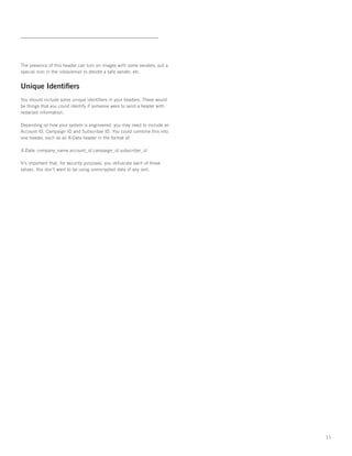 The presence of this header can turn on images with some senders, put a
special icon in the inbox/email to denote a safe sender, etc.


Unique Identifiers
You should include some unique identifiers in your headers. These would
be things that you could identify if someone were to send a header with
redacted information.   

Depending on how your system is engineered, you may need to include an
Account ID, Campaign ID and Subscriber ID. You could combine this into
one header, such as an X-Data header in the format of:

X-Data: company_name.account_id.campaign_id.subscriber_id

It’s important that, for security purposes, you obfuscate each of those
values. You don’t want to be using unencrypted data of any sort.




                                                                          11
 