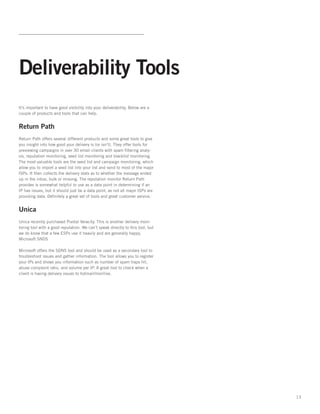 Deliverability Tools
It’s important to have good visibility into your deliverability. Below are a
couple of products and tools that can help.


Return Path
Return Path offers several different products and some great tools to give
you insight into how good your delivery is (or isn’t). They offer tools for
previewing campaigns in over 30 email clients with spam filtering analy-
sis, reputation monitoring, seed list monitoring and blacklist monitoring.
The most valuable tools are the seed list and campaign monitoring, which
allow you to import a seed list into your list and send to most of the major
ISPs. It then collects the delivery stats as to whether the message ended
up in the inbox, bulk or missing. The reputation monitor Return Path
provides is somewhat helpful to use as a data point in determining if an
IP has issues, but it should just be a data point, as not all major ISPs are
providing data. Definitely a great set of tools and great customer service.


Unica
Unica recently purchased Pivotal Veracity. This is another delivery moni-
toring tool with a good reputation. We can’t speak directly to this tool, but
we do know that a few ESPs use it heavily and are generally happy.
Microsoft SNDS

Microsoft offers the SDNS tool and should be used as a secondary tool to
troubleshoot issues and gather information. The tool allows you to register
your IPs and shows you information such as number of spam traps hit,
abuse complaint ratio, and volume per IP. A great tool to check when a
client is having delivery issues to hotmail/msn/live.




                                                                                13
 
