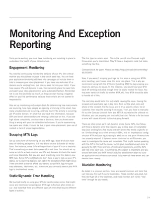 Monitoring And Exception
Reporting
Once you’re sending, you must have monitoring and reporting in place to         The first type is a static error.  This is the type of error Comcast might
understand the health of your infrastructure.                                   throw when you’re blacklisted. They’ll throw a diagnostic code that looks
                                                                                something like this:
Engagement Monitoring                                                           Comcast block for spam. Please see http://help.comcast.net/content/faq/
                                                                                BL000000
You need to continuously monitor the behavior of your IPs. One critical
monitor you should have in place is the use of seed lists. You can have
                                                                                Now, if you weren’t scraping your logs for this error or using your MTA’s
your application randomly add them into campaigns or include them in
                                                                                error handling, you’d never know this error took place. This is why we
lists to measure your inbox placement. If you have one dedicated IP or
                                                                                recommend using both the MTA error handling AND the log scraping as a
domain you’re sending from, just place a seed list into your list(s). If you
                                                                                means to alert you to issues. In this instance, you would have your MTA
have several IPs and domains in use, then randomly place the seed lists
                                                                                back off sending and allow enough time for you to resolve the issue. You
and watch your inbox placement in some automated fashion. Remember
                                                                                may even switch all traffic to another MTA, etc. Your MTA should be able
not to use the seed lists too much, as they can start having a negative
                                                                                to handle all of this.
effect on your list performance because those emails are not opened or
responded to.
                                                                                The next step would be to find out what’s causing the issue. Having the
                                                                                scraped and searchable logs is key here. Find out the what, who and
Also set up monitoring and analysis tools for determining how many emails
                                                                                where of the incident. Fix the issue, and if it’s a specific email, list or
are bouncing, how many people are opening or clicking in the email, how
                                                                                customer, then stop the sending if necessary. Then, you have to manually
many unsubscribes are occurring, and how much FBL activity is occurring
                                                                                fill out the Comcast unblock form and AFTER you receive the unblock no-
per IP and/or domain. It’s vital that you track this information, because
                                                                                tification, you can properly turn the traffic back on. Failure to fix the issue
ISPs and email administrators are keeping a close eye on this. If you see
                                                                                or error will cause all email to bounce going forward.   
high abuse complaints, unsubscribes or bounces, then you know some-
thing is wrong with your list-collection techniques. If you’re experiencing
                                                                                There are other errors we’ll call dynamic errors. Some ISPs, like Yahoo,
low opens and clicks, it could be due to poor inbox placement, poor use of
                                                                                will throw a dynamic error that requires you to slow down or completely
content or lack of proper segmentation.
                                                                                stop your sending for a few hours and retry when they throw a specific er-
                                                                                ror. Similar things occur with almost all ISPs, and it’s important to config-
Scraping MTA Logs                                                               ure your MTA and your log scraping to alert you so that your infrastructure
                                                                                can properly respond. If dynamic errors continue for an IP/domain, you
Set up some form of monitoring on your MTA logs. Most MTAs will have            need to investigate the cause and remediate. That might involve speaking
ways of handling exceptions, but they won’t be able to handle all excep-        with the ISP to find out the cause, but do your investigative work prior to
tions. For instance, some ISPs will report back if your IP is on a blacklist.   going to the ISP. There are tons of codes and resolutions, and the ISPs
That’s something you want to be aware of in real time. You should set up        add new ones each year. To summarize, this aspect is important, and you
some scripts to actively monitor your IPs and domains to check the major        should work with your MTA vendor and your development team to build
and minor blacklists. But you also want to actively mine this data in your      an application and infrastructure that’s fully aware of these errors and can
MTA logs. Some ISPs and Blacklists don’t have a way to look up your IP’s        handle them cleanly.
status, so by scanning logs you can catch the exceptions that might occur.
There are other scenarios where you want to scrape MTA logs for spam
trap addresses, fatal errors, etc. Make sure you can easily search your MTA
                                                                                Blacklist Monitoring
logs to troubleshoot issues.
                                                                                As stated in a previous section, there are several monitors and tools that
                                                                                can help you find out if you’re blacklisted. Those monitors are great, but
Static/Dynamic Error Handling                                                   they don’t get all of the blacklists, and most monitors will not be “real
                                                                                time” enough for your needs.
We touched briefly on using your MTA to handle certain errors that might
occur and mentioned scraping your MTA logs to find out when errors oc-
cur—but note that there are different types of errors that require different
types of actions.


                                                                                                                                                            14
 