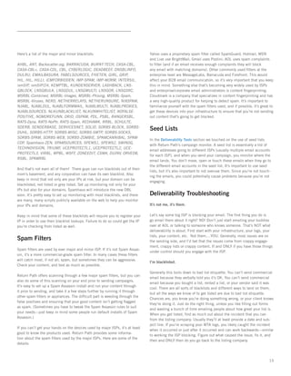 Here’s a list of the major and minor blacklists:                                Yahoo uses a proprietary spam filter called SpamGuard; Hotmail, MSN
                                                                                and Live use BrightMail; Gmail uses Postini; AOL uses spam complaints
AHBL, ANT, Backscatter.org, BARRACUDA, BURNT-TECH, CASA-CBL,                    to filter (and if an email receives enough complaints they will block
CASA-CBL+, CASA-CDL, CBL, CYBERLOGIC, DEADBEEF, DNSBLINFO,                      any email with matching domains). Other commonly used filters at the
DULRU, EMAILBASURA, FABELSOURCES, FIVETEN, GIRL, GRIP,                          enterprise level are MessageLabs, Barracuda and Forefront. This would
HIL, HIL, HILLI, ICMFORBIDDEN, IMP-SPAM, IMP-WORM, INTERSIL,                    affect your B2B email communication, so it’s very important that you keep
ivmSIP, ivmSIP/24, KEMPTBL, KUNDENSERVER, LASHBACK, LNS-                        this in mind. Something else that’s becoming very widely used by ISPs
GBLOCK, LNSGBULK, LNSGDUL, LNSGMULTI, LNSGOR, LNSGSRC,                          and enterprise/corporate email administrators is content fingerprinting.  
MSRBL-Combined, MSRBL-Images, MSRBL-Phising, MSRBL-Spam,                        Cloudmark is a company that specializes in content fingerprinting and has
MSRBL-Viruses, NERD, NETHERRELAYS, NETHERUNSURE, NIXSPAM,                       a very high-quality product for helping to detect spam. It’s important to
NJABL, NJABLDUL, NJABLFORMMAIL, NJABLMULTI, NJABLPROXIES,                       familiarize yourself with the spam filters used, and if possible, it’s great to
NJABLSOURCES, NLKUNBLACKLIST, NLKUNWHITELIST, NOFALSE-                          get these devices into your infrastructure to ensure that you’re not sending
POSITIVE, NOMOREFUNN, ORID, OSPAM, PDL, PSBL, RANGERSBL,                        out content that’s going to get blocked.
RATS-Dyna, RATS-NoPtr, RATS-Spam, REDHAWK, RRBL, SCHULTE,
SDERB, SENDERBASE, SERVICESNET, SOLID, SORBS-BLOCK, SORBS-
DUHL, SORBS-HTTP, SORBS-MISC, SORBS-SMTP, SORBS-SOCKS,
                                                                                Seed Lists
SORBS-SPAM, SORBS-WEB, SORBS-ZOMBIE, SPAMCANNIBAL, SPAM-
                                                                                In the Deliverability Tools section we touched on the use of seed lists
COP, Spamhaus-ZEN, SPAMSOURCES, SPEWS1, SPEWS2, SWINOG,
                                                                                with Return Path’s campaign monitor. A seed list is essentially a list of
TECHNOVISION, TRIUMF, UCEPROTECTL1, UCEPROTECTL2, UCE-
                                                                                email addresses going to different ISPs (usually multiple email accounts
PROTECTL3, VIRBL, WPBL, WSFF, ZONEEDIT, CSMA, DUINV, ORVEDB,
                                                                                for each ISP), and when you send your campaign, you monitor where the
RSBL, SPAMRBL
                                                                                email lands. You don’t move, open or touch these emails when they go to
                                                                                the different email accounts in the seed list. It’s important to use seed
And that’s not even all of them!  There guys can run blacklists out of their
                                                                                lists, but it’s also important to not overuse them. Since you’re not touch-
mom’s basement, and any corporation can have its own blacklist. Also
                                                                                ing the emails, you could potentially cause problems because you’re not
keep in mind that not only are your IPs at risk, but your domain can be
                                                                                engaging.
blacklisted, red listed or grey listed. Set up monitoring not only for your
IPs but also for your domains. Spamhaus will introduce the new DBL
soon. It’s pretty easy to set up monitoring with most blacklists, and there     Deliverability Troubleshooting
are many, many scripts publicly available on the web to help you monitor
your IPs and domains.                                                           It’s not me, it’s them.

Keep in mind that some of these blacklists will require you to register your    Let’s say some big ISP is blocking your email. The first thing you do is
IP in order to use their blacklist lookups. Failure to do so could get the IP   go email them about it right? NO! Don’t just start emailing your buddies
you’re checking from listed as well.                                            over at AOL or talking to someone who knows someone. That’s NOT what
                                                                                deliverability is about. First start with your infrastructure, your logs, your
                                                                                lists, your content, etc.  Not them....YOU. Generally, most issues are on
Spam Filters                                                                    the sending side, and I’d bet that the issues come from crappy engage-
                                                                                ment, crappy lists or crappy content. If and ONLY if you have those things
Spam filters are used by ever major and minor ISP. If it’s not Spam Assas-
                                                                                under control should you engage with the ISP.
sin, it’s a more commercial-grade spam filter. In many cases these filters
will catch most, if not all, spam, but sometimes they can be aggressive.
                                                                                I’m blacklisted.
Check your content, and test as much as possible.   
                                                                                Generally this boils down to bad list etiquette. You can’t send commercial
Return Path offers scanning through a few major spam filters, but you can
                                                                                email because they verbally told you it’s OK. You can’t send commercial
also do some of this scanning on your end prior to sending campaigns.
                                                                                email because you bought a list, rented a list, or your vendor said it was
It’s easy to set up a Spam Assassin install and run your content through
                                                                                cool. There are all sorts of blacklists and different ways to land on them,
it prior to sending, and take it a few steps further by running it through
                                                                                but all the ways we know of to get listed are due to bad list etiquette.
other spam filters or appliances. The difficult part is weeding through the
                                                                                Chances are, you know you’re doing something wrong, or your client knows
false positives and ensuring that your good content isn’t getting flagged
                                                                                they’re doing it. Just do the right thing, unless you like filling out forms
as spam. (Sometimes you have to tweak the Spam Assassin rules to suit
                                                                                and wasting a bunch of time emailing people about how great your list is.
your needs—just keep in mind some people run default installs of Spam
                                                                                When you get listed, find as much out about the incident that you can
Assassin.)
                                                                                from the listing company. Usually they’ll at least provide a date and sub-
                                                                                ject line. If you’re scraping your MTA logs, you likely caught the incident
If you can’t get your hands on the devices used by major ISPs, it’s at least
                                                                                when it occurred or just after it occurred and can work backwards—similar
good to know the products used. Return Path provides some informa-
                                                                                to working the ISP blocking. Figure out what caused the issue, fix it, and
tion about the spam filters used by the major ISPs. Here are some of the
                                                                                then and ONLY then do you go back to the listing company.
details:



                                                                                                                                                            15
 