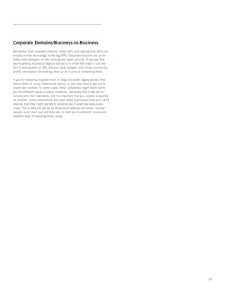 Corporate Domains/Business-to-Business
Remember that corporate domains, small ISPs and international ISPs can
employ similar technology as the big ISPs. Corporate domains are some-
times more stringent on rate limiting and spam policies. If you see that
you’re getting blocked at Bigco’s domain or a small ISP, treat it just like
you’re dealing with an ISP. Get your facts straight, and if they provide any
public information for sending, read up on it prior to contacting them.   

If you’re marketing to government or large non-profit organizations, they
would likely be using a Barracuda device, so you may need to get one to
check your content. In some cases, these companies might reach out to
you for different issues or policy violations. Generally they’ll ask you to
comply with their standards, and it’s important that you comply as quickly
as possible. Some corporations and even small businesses have such strict
policies that they might decide to blacklist you if anything looks suspi-
cious. This is why you set up all those email address accounts—so that
people could reach out and help you, or alert you to potential issues and
possible ways of resolving those issues.




                                                                               16
 