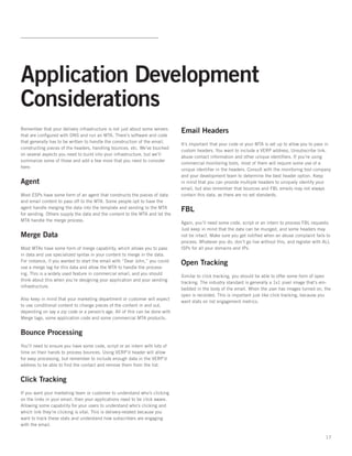 Application Development
Considerations
Remember that your delivery infrastructure is not just about some servers
                                                                              Email Headers
that are configured with DNS and run an MTA. There’s software and code
that generally has to be written to handle the construction of the email,
                                                                              It’s important that your code or your MTA is set up to allow you to pass in
constructing pieces of the headers, handling bounces, etc. We’ve touched
                                                                              custom headers. You want to include a VERP address, Unsubscribe link,
on several aspects you need to build into your infrastructure, but we’ll
                                                                              abuse contact information and other unique identifiers. If you’re using
summarize some of those and add a few more that you need to consider
                                                                              commercial monitoring tools, most of them will require some use of a
here:  
                                                                              unique identifier in the headers. Consult with the monitoring tool company
                                                                              and your development team to determine the best header option. Keep
Agent                                                                         in mind that you can provide multiple headers to uniquely identify your
                                                                              email, but also remember that bounces and FBL emails may not always
Most ESPs have some form of an agent that constructs the pieces of data       contain this data, as there are no set standards.
and email content to pass off to the MTA. Some people opt to have the
agent handle merging the data into the template and sending to the MTA
                                                                              FBL
for sending. Others supply the data and the content to the MTA and let the
MTA handle the merge process.
                                                                              Again, you’ll need some code, script or an intern to process FBL requests.
                                                                              Just keep in mind that the data can be munged, and some headers may
Merge Data                                                                    not be intact. Make sure you get notified when an abuse complaint fails to
                                                                              process. Whatever you do, don’t go live without this, and register with ALL
Most MTAs have some form of merge capability, which allows you to pass        ISPs for all your domains and IPs.
in data and use specialized syntax in your content to merge in the data.
For instance, if you wanted to start the email with “Dear John,” you could
                                                                              Open Tracking
use a merge tag for this data and allow the MTA to handle the process-
ing. This is a widely used feature in commercial email, and you should
                                                                              Similar to click tracking, you should be able to offer some form of open
think about this when you’re designing your application and your sending
                                                                              tracking. The industry standard is generally a 1x1 pixel image that’s em-
infrastructure.   
                                                                              bedded in the body of the email. When the user has images turned on, the
                                                                              open is recorded. This is important just like click tracking, because you
Also keep in mind that your marketing department or customer will expect
                                                                              want stats on list engagement metrics.
to use conditional content to change pieces of the content in and out,
depending on say a zip code or a person’s age. All of this can be done with
Merge tags, some application code and some commercial MTA products.


Bounce Processing
You’ll need to ensure you have some code, script or an intern with lots of
time on their hands to process bounces. Using VERP’d header will allow
for easy processing, but remember to include enough data in the VERP’d
address to be able to find the contact and remove them from the list.


Click Tracking
If you want your marketing team or customer to understand who’s clicking
on the links in your email, then your applications need to be click aware.
Allowing some capability for your users to understand who’s clicking and
which link they’re clicking is vital. This is delivery-related because you
want to track these stats and understand how subscribers are engaging
with the email.

                                                                                                                                                      17
 
